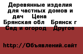 Деревянные изделия для частных домов и дач. › Цена ­ 1 900 - Брянская обл., Брянск г. Сад и огород » Другое   